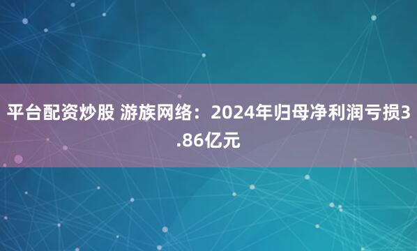 平台配资炒股 游族网络：2024年归母净利润亏损3.86亿元