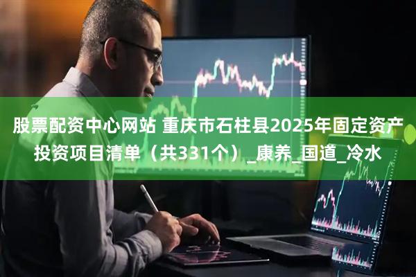 股票配资中心网站 重庆市石柱县2025年固定资产投资项目清单（共331个）_康养_国道_冷水
