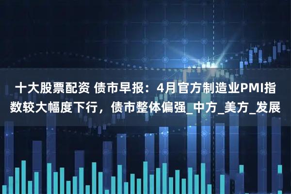 十大股票配资 债市早报：4月官方制造业PMI指数较大幅度下行，债市整体偏强_中方_美方_发展