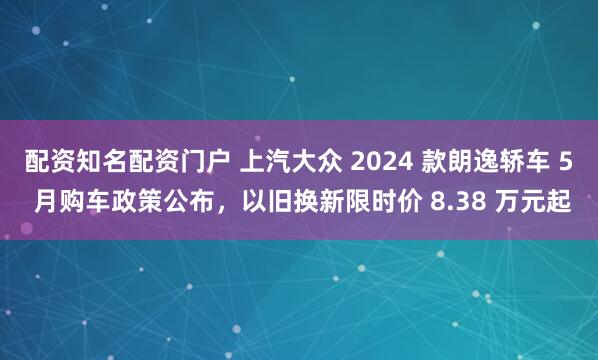 配资知名配资门户 上汽大众 2024 款朗逸轿车 5 月购车政策公布，以旧换新限时价 8.38 万元起