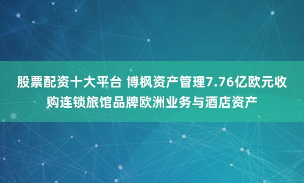 股票配资十大平台 博枫资产管理7.76亿欧元收购连锁旅馆品牌欧洲业务与酒店资产