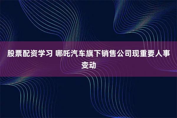 股票配资学习 哪吒汽车旗下销售公司现重要人事变动