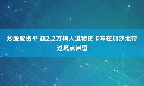 炒股配资平 超2.2万辆人道物资卡车在加沙地带过境点滞留