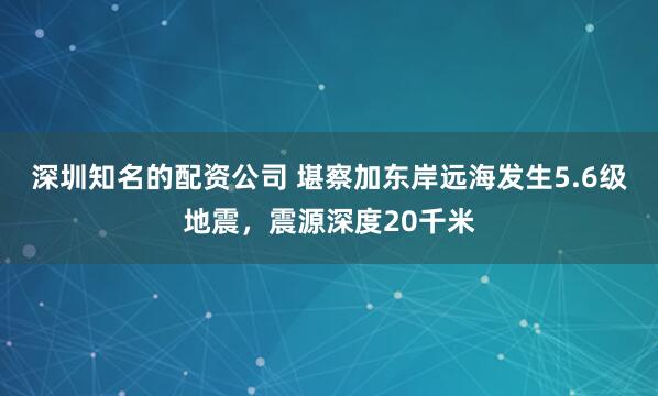 深圳知名的配资公司 堪察加东岸远海发生5.6级地震，震源深度20千米