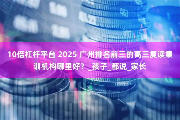 10倍杠杆平台 2025 广州排名前三的高三复读集训机构哪里好？_孩子_都说_家长