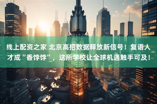 线上配资之家 北京高招数据释放新信号！复语人才成“香饽饽”，这所学校让全球机遇触手可及！