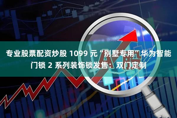 专业股票配资炒股 1099 元“别墅专用”华为智能门锁 2 系列装饰锁发售：双门定制
