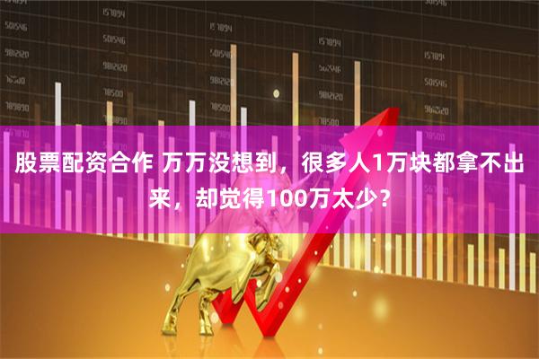 股票配资合作 万万没想到，很多人1万块都拿不出来，却觉得100万太少？
