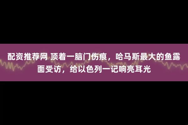 配资推荐网 顶着一脑门伤痕，哈马斯最大的鱼露面受访，给以色列一记响亮耳光