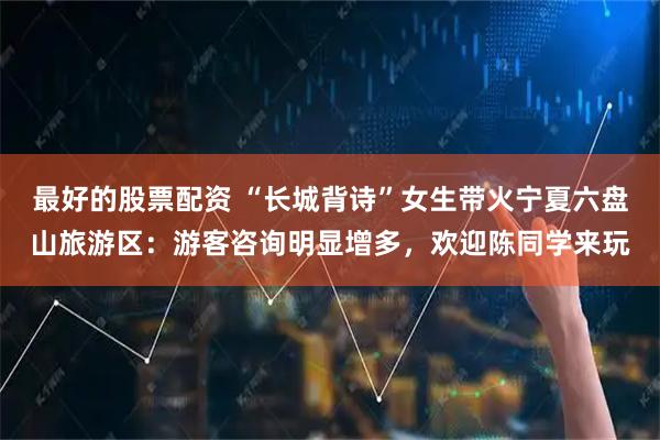 最好的股票配资 “长城背诗”女生带火宁夏六盘山旅游区：游客咨询明显增多，欢迎陈同学来玩