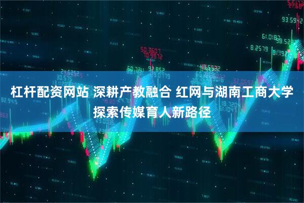 杠杆配资网站 深耕产教融合 红网与湖南工商大学探索传媒育人新路径