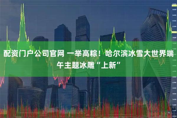 配资门户公司官网 一举高粽！哈尔滨冰雪大世界端午主题冰雕“上新”