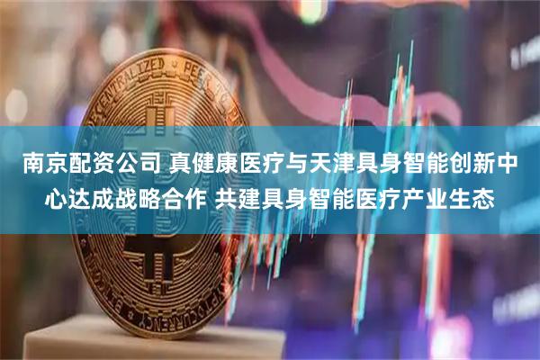 南京配资公司 真健康医疗与天津具身智能创新中心达成战略合作 共建具身智能医疗产业生态