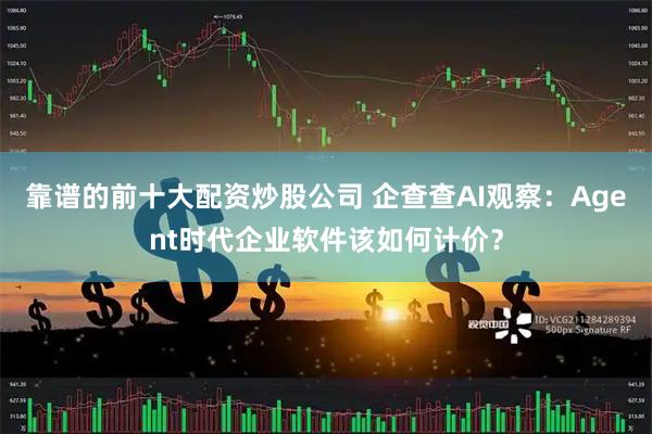 靠谱的前十大配资炒股公司 企查查AI观察：Agent时代企业软件该如何计价？