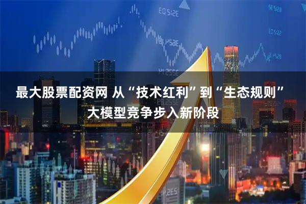 最大股票配资网 从“技术红利”到“生态规则” 大模型竞争步入新阶段